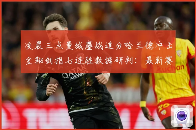 凌晨三点曼城鏖战追分哈兰德冲击金靴剑指七连胜数据研判：最新赛事动态与深度分析