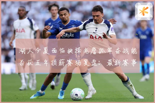 湖人今夏面临抉择老詹孤军奋战能否获五年顶薪赛场复盘：最新赛事动态与深度分析