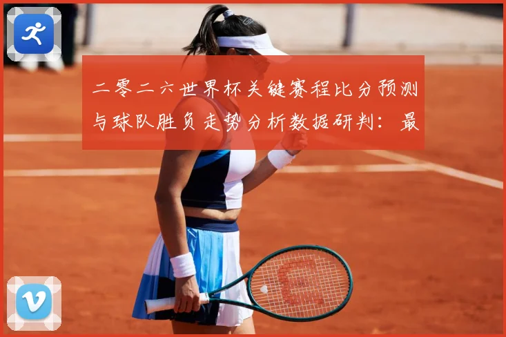 二零二六世界杯关键赛程比分预测与球队胜负走势分析数据研判：最新赛事动态与深度分析
