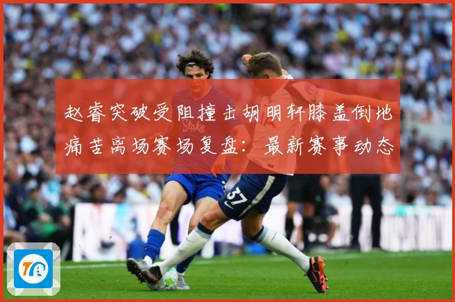 赵睿突破受阻撞击胡明轩膝盖倒地痛苦离场赛场复盘：最新赛事动态与深度分析