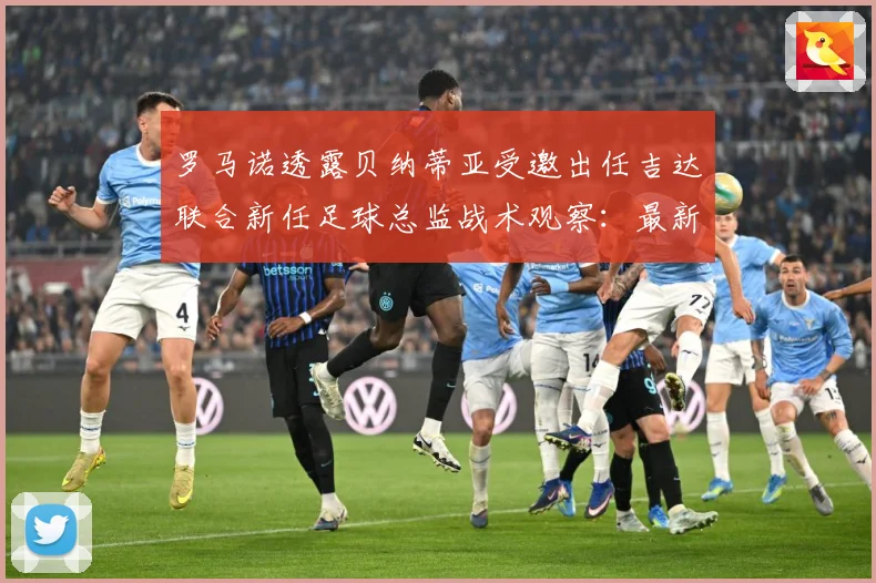 罗马诺透露贝纳蒂亚受邀出任吉达联合新任足球总监战术观察：最新赛事动态与深度分析