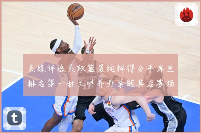 美媒评选美职篮最纯粹得分手库里排名第一杜兰特乔丹紧随其后赛场复盘战术观察：最新赛事动态与深度分析