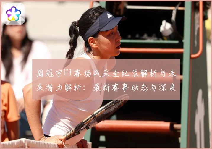 周冠宇F1赛场风采全纪录解析与未来潜力解析：最新赛事动态与深度分析