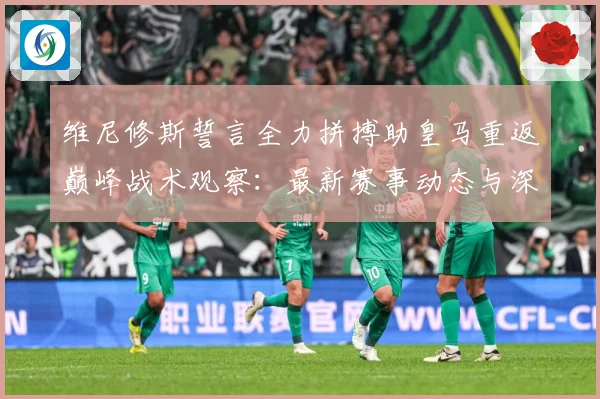 维尼修斯誓言全力拼搏助皇马重返巅峰战术观察：最新赛事动态与深度分析