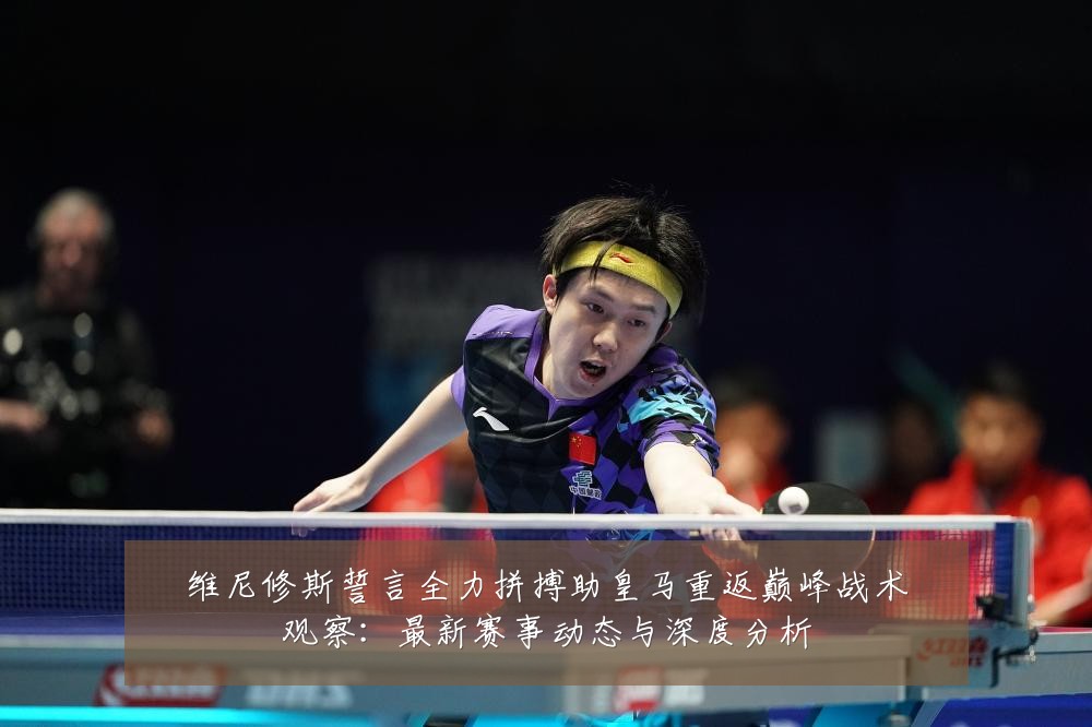 维尼修斯誓言全力拼搏助皇马重返巅峰战术观察：最新赛事动态与深度分析