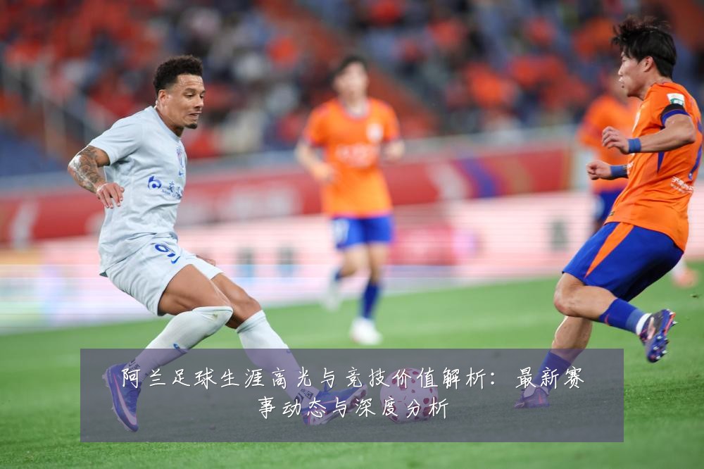 阿兰足球生涯高光与竞技价值解析：最新赛事动态与深度分析