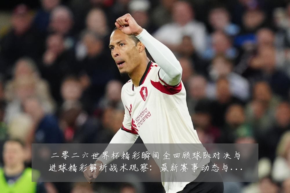二零二六世界杯精彩瞬间全回顾球队对决与进球精彩解析战术观察：最新赛事动态与深度分析