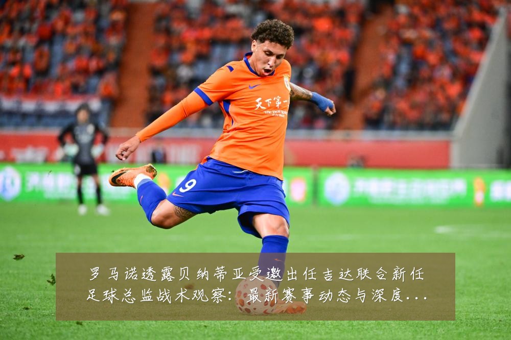 罗马诺透露贝纳蒂亚受邀出任吉达联合新任足球总监战术观察：最新赛事动态与深度分析